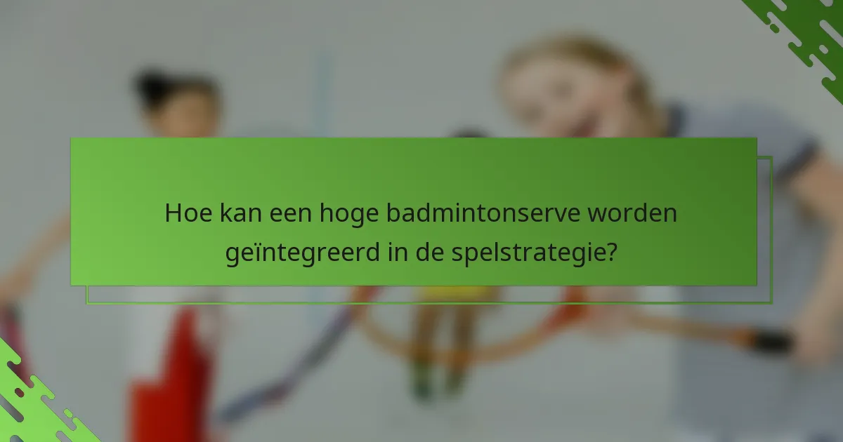 Hoe kan een hoge badmintonserve worden geïntegreerd in de spelstrategie?