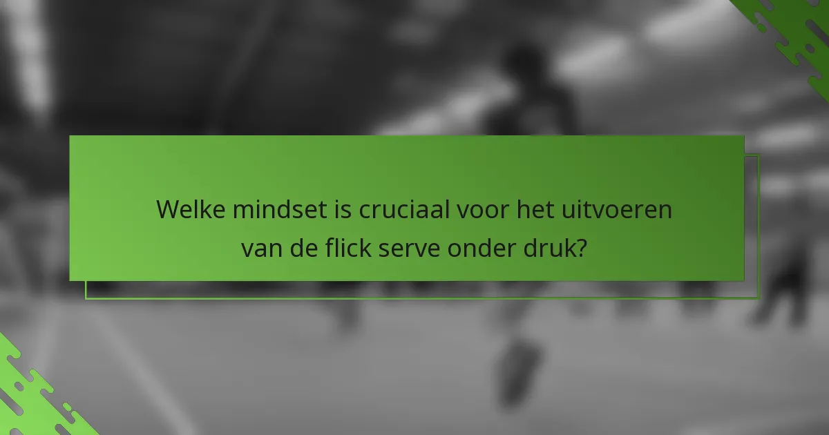 Welke mindset is cruciaal voor het uitvoeren van de flick serve onder druk?
